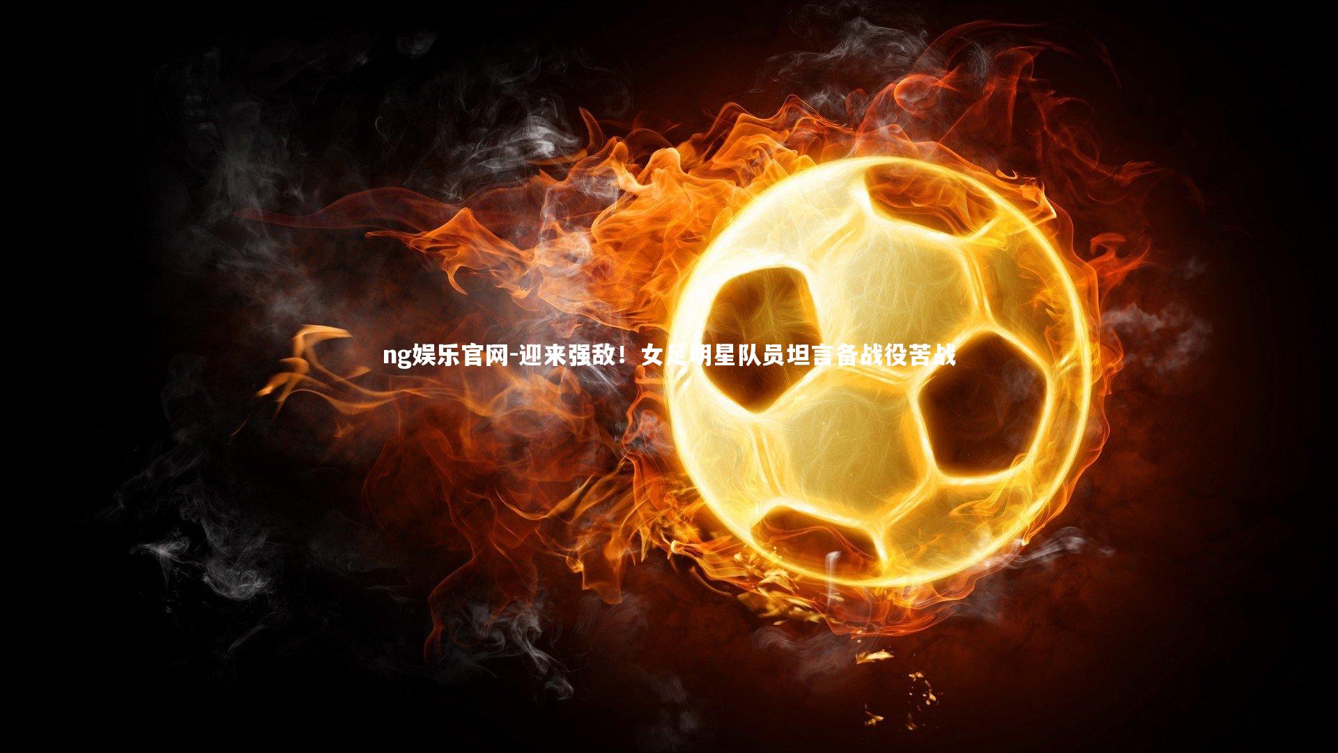 ng娱乐官网-迎来强敌！女足明星队员坦言备战役苦战