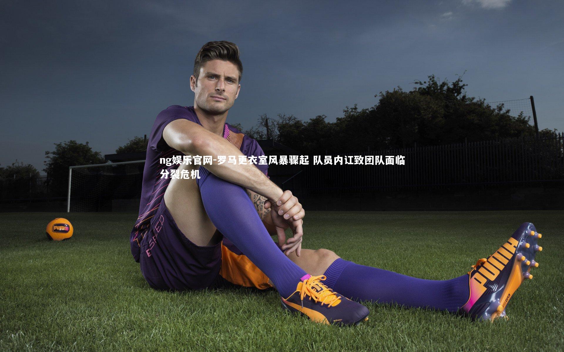 ng娱乐官网-罗马更衣室风暴骤起 队员内讧致团队面临分裂危机