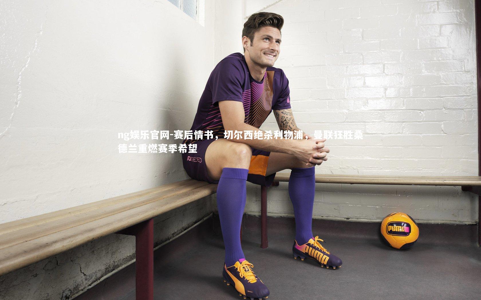 赛后情书,切尔西绝杀利物浦,曼联狂胜桑德兰重燃赛季希望