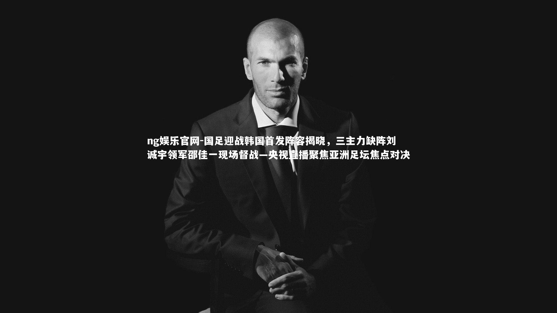 ng娱乐官网-国足迎战韩国首发阵容揭晓，三主力缺阵刘诚宇领军邵佳一现场督战—央视直播聚焦亚洲足坛焦点对决